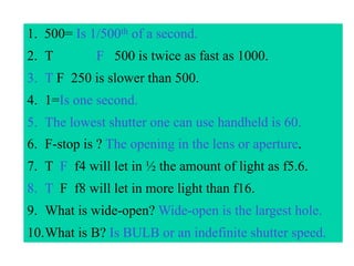 1. 500= Is 1/500th of a second.
2. T        F 500 is twice as fast as 1000.
3. T F 250 is slower than 500.
4. 1=Is one second.
5. The lowest shutter one can use handheld is 60.
6. F-stop is ? The opening in the lens or aperture.
7. T F f4 will let in ½ the amount of light as f5.6.
8. T F f8 will let in more light than f16.
9. What is wide-open? Wide-open is the largest hole.
10.What is B? Is BULB or an indefinite shutter speed.
 