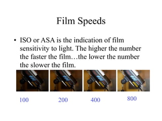 Film Speeds
• ISO or ASA is the indication of film
  sensitivity to light. The higher the number
  the faster the film…the lower the number
  the slower the film.



 100           200         400          800
 