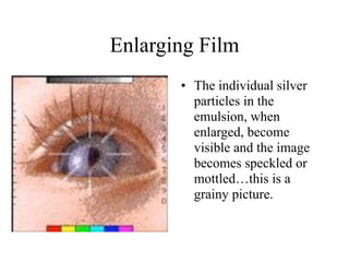 Enlarging Film
       • The individual silver
         particles in the
         emulsion, when
         enlarged, become
         visible and the image
         becomes speckled or
         mottled…this is a
         grainy picture.
 