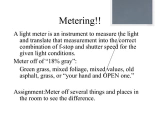 Metering!!
A light meter is an instrument to measure the light
  and translate that measurement into the correct
  combination of f-stop and shutter speed for the
  given light conditions.
Meter off of “18% gray”:
  Green grass, mixed foliage, mixed values, old
  asphalt, grass, or “your hand and OPEN one.”

Assignment:Meter off several things and places in
  the room to see the difference.
 