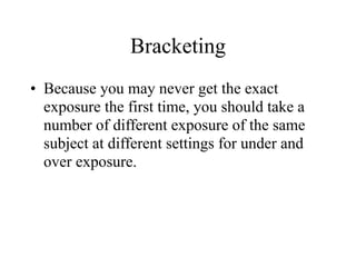 Bracketing
• Because you may never get the exact
  exposure the first time, you should take a
  number of different exposure of the same
  subject at different settings for under and
  over exposure.
 