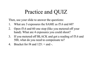 Practice and QUIZ
Then, use your slide to answer the questions:
1. What are 3 exposures the SAME as f5.6 and 60?
2. Open f5.6 and 60 one stop (like you metered off your
   hand). What are 4 exposures you could shoot?
3. If you metered off BLACK and got a reading of f5.6 and
   500, what do you need to compensate to?
4. Bracket for f4 and 125: + and -.
 