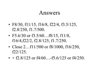 Answers
• F8/30, f11/15, f16/8, f22/4, f3.5/125,
  f2.8/250, f1.7/500.
• F5.6/30 or f3.5/60…f8/15, f11/8,
  f16/4,f22/2, f2.8/125, f1.7/250.
• Close 2…f11/500 or f8/1000, f16/250,
  f22/125.
• + f2.8/125 or f4/60…-f5.6/125 or f4/250.
 