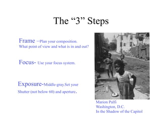 The “3” Steps
Frame –Plan your composition.
What point of view and what is in and out?



Focus- Use your focus system.


Exposure-Middle-gray.Set your
Shutter (not below 60) and aperture.

                                             Marion Palfi
                                             Washington, D.C.
                                             In the Shadow of the Capitol
 