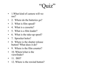 “Quiz”
•   1.What kind of camera will we
    use?
•   2. Where do the batteries go?
•   3. What is film speed?
•   4. What is a cassette?
•   5. What is a film leader?
•   6. What is the take-up spool?
•   7. Sprocket holes?
•   8. Where is the shutter release
    button? What does it do?
•   9. Where is the film counter?
•   10. Where/what is the
    viewfinder?
•   11. ISO?
•   12. Where is the rewind button?
 