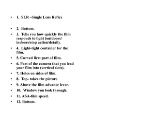 •   1. SLR –Single Lens Reflex

•   2. Bottom.
•   3. Tells you how quickly the film
    responds to light (outdoors/
    indoors/stop action/detail).
•   4. Light-tight container for the
    film.
•   5. Curved first part of film.
•   6. Part of the camera that you lead
    your film into (vertical slots).
•   7. Holes on sides of film.
•   8. Top- takes the picture.
•   9. Above the film advance lever.
•   10. Window you look through.
•   11. ASA-film speed.
•   12. Bottom.
 