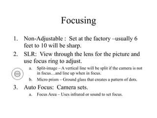 Focusing
1. Non-Adjustable : Set at the factory –usually 6
   feet to 10 will be sharp.
2. SLR: View through the lens for the picture and
   use focus ring to adjust.
      a.   Split-image – A vertical line will be split if the camera is not
           in focus…and line up when in focus.
      b.   Micro prism – Ground glass that creates a pattern of dots.
3. Auto Focus: Camera sets.
      a.   Focus Area – Uses infrared or sound to set focus.
 