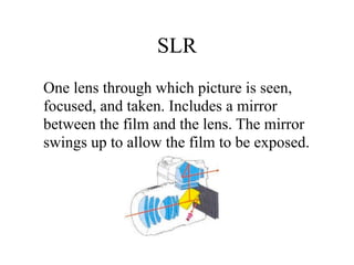 SLR
One lens through which picture is seen,
focused, and taken. Includes a mirror
between the film and the lens. The mirror
swings up to allow the film to be exposed.
 