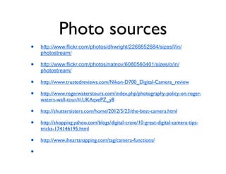 Photo sources
•   http://www.flickr.com/photos/dhwright/2268852684/sizes/l/in/
    photostream/

•   http://www.flickr.com/photos/natnov/6080560401/sizes/o/in/
    photostream/

•   http://www.trustedreviews.com/Nikon-D700_Digital-Camera_review

•   http://www.rogerwaterstours.com/index.php/photography-policy-on-roger-
    waters-wall-tour/#.UKAqvePZ_y8

•   http://shuttersisters.com/home/2012/5/23/the-best-camera.html

•   http://shopping.yahoo.com/blogs/digital-crave/10-great-digital-camera-tips-
    tricks-174146195.html

•   http://www.iheartsnapping.com/tag/camera-functions/

•
 