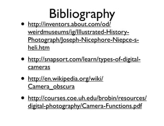 Bibliography
• http://inventors.about.com/od/
  weirdmuseums/ig/Illustrated-History-
  Photograph/Joseph-Nicephore-Niepce-s-
  heli.htm
• http://snapsort.com/learn/types-of-digital-
  cameras
• http://en.wikipedia.org/wiki/
  Camera_obscura
• http://courses.coe.uh.edu/brobin/resources/
  digital-photography/Camera-Functions.pdf
 