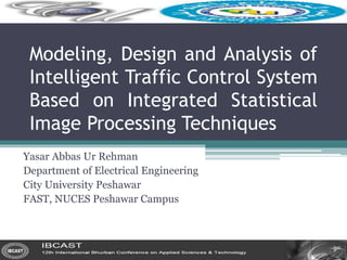 Modeling, Design and Analysis of
Intelligent Traffic Control System
Based on Integrated Statistical
Image Processing Techniques
Yasar Abbas Ur Rehman
Department of Electrical Engineering
City University Peshawar
FAST, NUCES Peshawar Campus
 