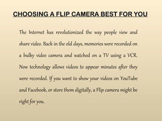 CHOOSING A FLIP CAMERA BEST FOR YOU The Internet has revolutionized the way people view and share video. Back in the old days, memories were recorded on a bulky video camera and watched on a TV using a VCR. Now technology allows videos to appear minutes after they were recorded. If you want to show your videos on YouTube and Facebook, or store them digitally, a Flip camera might be right for you.   There are many Flip cameras which you could choose from and here’s a comparison chart of the 3 most popular Flip cameras to help you make a better choice. 