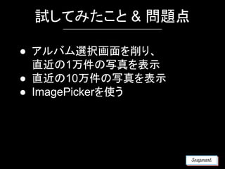 試してみたこと & 問題点
● アルバム選択画面を削り、
直近の1万件の写真を表示
● 直近の10万件の写真を表示
● ImagePickerを使う
 