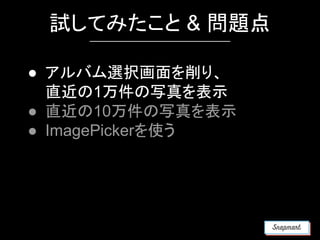 試してみたこと & 問題点
● アルバム選択画面を削り、
直近の1万件の写真を表示
● 直近の10万件の写真を表示
● ImagePickerを使う
 