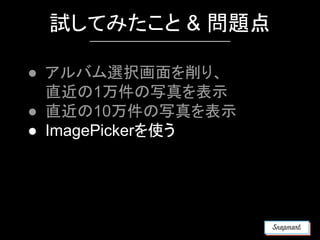 試してみたこと & 問題点
● アルバム選択画面を削り、
直近の1万件の写真を表示
● 直近の10万件の写真を表示
● ImagePickerを使う
 