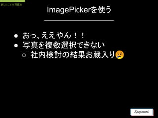 ImagePickerを使う
● おっ、ええやん！！
● 写真を複数選択できない
○ 社内検討の結果お蔵入り😢
試したこと & 問題点
 