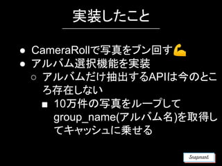 実装したこと
● CameraRollで写真をブン回す💪
● アルバム選択機能を実装
○ アルバムだけ抽出するAPIは今のとこ
ろ存在しない
■ 10万件の写真をループして
group_name(アルバム名)を取得し
てキャッシュに乗せる
 
