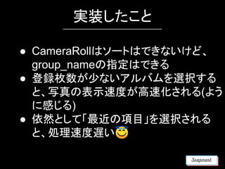 実装したこと
● CameraRollはソートはできないけど、
group_nameの指定はできる
● 登録枚数が少ないアルバムを選択する
と、写真の表示速度が高速化される(よう
に感じる)
● 依然として「最近の項目」を選択される
と、処理速度遅い😇
 