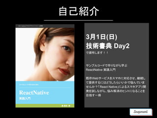 自己紹介
3月1日(日)
技術書典 Day2
で頒布します！！
サンプルコードで作りながら学ぶ
ReactNative 実践入門
既存Webサービスをスマホに対応させ、継続し
て提供するにはどうしたらいいかで悩んでいま
せんか？「React Native」によるスマホアプリ開
発を試しながら、悩み解消のヒントになることを
目指す一冊
 