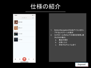 仕様の紹介
1. BottomNavigationの出品アイコンをタッ
プするとスクリーンの表示
2. カメラロール内の以下の項目を取得し表
示(iOSの場合)
a. 最近の項目
b. お気に入り
c. 存在するアルバム全て
 