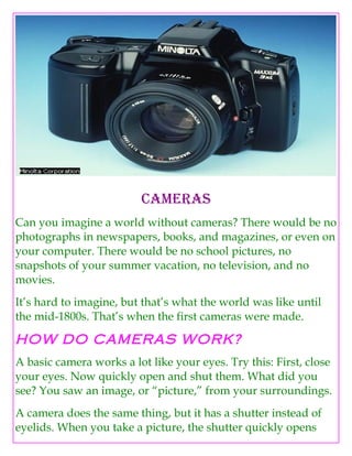 Cameras
Can you imagine a world without cameras? There would be no
photographs in newspapers, books, and magazines, or even on
your computer. There would be no school pictures, no
snapshots of your summer vacation, no television, and no
movies.
It’s hard to imagine, but that’s what the world was like until
the mid-1800s. That’s when the first cameras were made.

HOW DO CAMERAS WORK?
A basic camera works a lot like your eyes. Try this: First, close
your eyes. Now quickly open and shut them. What did you
see? You saw an image, or “picture,” from your surroundings.
A camera does the same thing, but it has a shutter instead of
eyelids. When you take a picture, the shutter quickly opens
 