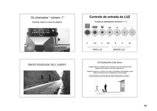 Os chamados “ número f ”                   Controle de entrada da LUZ
  Escolha direta no anel da objetiva




                                       2         2.8      4      5.6        8       11         16


                                                MAIS LUZ                  MENOS LUZ




                                                       FOTOGRAFAR COM 35mm
PROFUNDIDADE DE CAMPO?
                                           TEORICAMENTE A OBJETIVA SÓ CONSEGUE FOCAR COM PRECISÃO
                                                   OBJETOS SITUADOS A UMA ÚNICA DISTÂNCIA .

                                       PORÉM NA PRÁTICA, EXISTE UMA ÁREA ANTERIOR E POSTERIOR A ESSE
                                              OBJETO EM FOCO QUE SE APRESENTA COM NITIDEZ

                                            ESSE INTERVALO CHAMAMOS DE PROFUNDIDADE DE CAMPO




                                                                                                       10
 