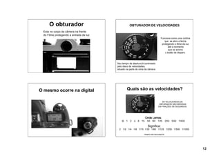 O obturador                                  OBTURADOR DE VELOCIDADES
  Esta no corpo da câmera na frente
  do Filme protegendo a entrada de luz
                                                                                 Funciona como uma cortina
                                                                                    que se abre e fecha
                                                                                  protegendo o filme da luz
                                                                                       até o momento
                                                                                        que se aciona
                                                                                     o botão de disparo.



                                         Seu tempo de abertura é controlado
                                         pelo disco de velocidades,
                                         situado na parte de cima da câmera




O mesmo ocorre na digital                        Quais são as velocidades?

                                                                                 AS VELOCIDADES DE
                                                                               OBTURADOR SÃO MEDIDAS
                                                                              EM FRAÇÕES DE SEGUNDOS




                                                                    Significa:
                                          2  1/2 1/4 1/8 1/15 1/30 1/60 1/125 1/250 1/500 1/1000

                                                                TEMPO EM SEGUNDOS




                                                                                                              12
 