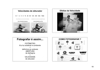 Velocidades de obturador                 Efeitos da Velocidade
                                                 VELOCIDADES
B 1 2 4 8 15 30 60 125 250 500 1000



  VELOCIDADES BAIXAS   VELOCIDADES ALTAS




 Fotografar é assim...                     COMO FOTOGRAFAR ?

             FOTÔMETRO
    lê a luz existente no ambiente
                    =
        definimos as variáveis
              ABERTURA
              de diafragma
                    +
             VELOCIDADE
              de obturador



                                                                   13
 