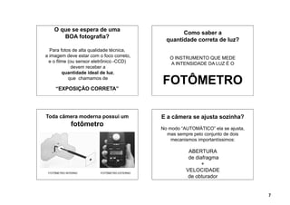 O que se espera de uma
                                                     Como saber a
       BOA fotografia?
                                               quantidade correta de luz?
  Para fotos de alta qualidade técnica,
a imagem deve estar com o foco correto,         O INSTRUMENTO QUE MEDE
  e o filme (ou sensor eletrônico -CCD)         A INTENSIDADE DA LUZ É O
             devem receber a
         quantidade ideal de luz,
            que chamamos de

     “EXPOSIÇÃO CORRETA”
                                             FOTÔMETRO

Toda câmera moderna possui um                E a câmera se ajusta sozinha?
              fotômetro
                                             No modo “AUTOMÁTICO” ela se ajusta,
                                               mas sempre pelo conjunto de dois
                                                 mecanismos importantíssimos:

                                                        ABERTURA
                                                        de diafragma
                                                              +
 FOTÔMETRO INTERNO       FOTÔMETRO EXTERNO
                                                       VELOCIDADE
                                                        de obturador


                                                                                   7
 