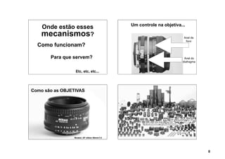 Um controle na objetiva...
    Onde estão esses
    mecanismos?                                                       Anel de
                                                                       foco
  Como funcionam?

       Para que servem?                                               Anel do
                                                                     diafragma


                 Etc, etc, etc...




Como são as OBJETIVAS




                Modelo: AF nikkor 50mm/1.8




                                                                                 8
 