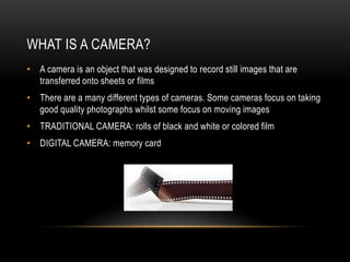WHAT IS A CAMERA?
• A camera is an object that was designed to record still images that are
  transferred onto sheets or films
• There are a many different types of cameras. Some cameras focus on taking
  good quality photographs whilst some focus on moving images
• TRADITIONAL CAMERA: rolls of black and white or colored film
• DIGITAL CAMERA: memory card
 