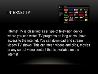INTERNET TV



Internet TV is classified as a type of television device
where you can watch TV programs as long as you have
access to the internet. You can download and stream
videos TV shows. This can mean videos and clips, movies
or any sort of video content that is available on the
internet
 