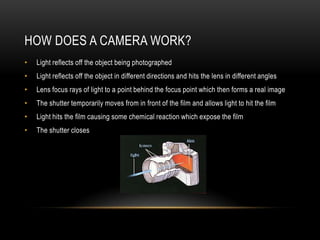 HOW DOES A CAMERA WORK?
•   Light reflects off the object being photographed
•   Light reflects off the object in different directions and hits the lens in different angles
•   Lens focus rays of light to a point behind the focus point which then forms a real image
•   The shutter temporarily moves from in front of the film and allows light to hit the film
•   Light hits the film causing some chemical reaction which expose the film
•   The shutter closes
 
