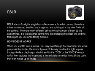 DSLR


DSLR stands for digital single lens reflex camera. In a dslr camera, there is a
mirror inside used to reflect the image you are pointing at in the view finder of
the camera. There are many different dslr cameras but most of them do the
same things. It is the lens that control how the photograph will look like and the
techniques you use when taking pictures.
HOW DOES IT WORK?
When you want to take a picture, you may look through the view finder and when
you press the shutter, the mirror flips out of the way to allow the light to pass
through the lens diaphragm which then hits the “CCD” or the “CMOS” sensor
which then captures the image and is immediately converted into a binary code
that then makes up an image
 