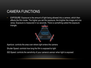 CAMERA FUNCTIONS
•   EXPOSURE: Exposure is the amount of light being allowed into a camera, which then
    affects the film inside. The higher you set the exposure, the brighter the image and vice
    versa. Exposure is measured in lux seconds. There is something called the exposure
    triangle:




Aperture: controls the area over where light enters the camera
Shutter Speed: controls how long the film is exposed to light
ISO Speed: controls the sensitivity of your camera‟s sensor when light is exposed
 