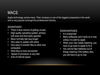 MACS
Apple technology carries macs. Their company is one of the biggest companies in the world
and is very popular amongst the professional industry.

ADVANTAGES:
• There is less chance of getting viruses               DISADVANTAGES:
• High quality operating system, primary                • It is overpriced
  soft ware and third party operator                    • Many softwares won‟t work on a mac
• Macs normally last way longer                            unless it is sold by apple
• Very easy to update soft wares                        • When your mac needs repairing, you
• Very easy to transfer files to other mac                 have to go back to apple to fix it
  computers                                             • You cannot take batteries out of
• Work flow is more convenient                             things meaning if the battery dies,
• Speed of processor is very fast                          you will have to go to mac
• A lot of internal space
 