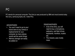 PC
PC stands for personal computer. The first pc was produced by IBM and most brands today
like sony, samsung fujitsu etc. make PCs.



 ADVANTAGES:                                          DISADVANTAGES:
 • You won‟t need to go to your                       • A lot of the time, you will
   brand store to buy extras or                          need to buy a microphone,
   replacements for your                                 webcams, usb flash drives,
   computer as many places                               keyboards, monitors, routers
   would sell the same things                            etc.
 • Memory storage can easily                          • The industry uses mostly
   be added on                                           macs
 