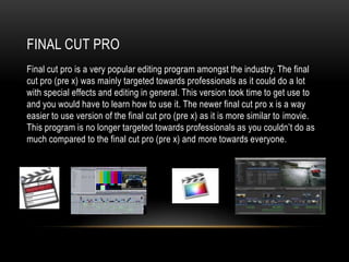 FINAL CUT PRO
Final cut pro is a very popular editing program amongst the industry. The final
cut pro (pre x) was mainly targeted towards professionals as it could do a lot
with special effects and editing in general. This version took time to get use to
and you would have to learn how to use it. The newer final cut pro x is a way
easier to use version of the final cut pro (pre x) as it is more similar to imovie.
This program is no longer targeted towards professionals as you couldn‟t do as
much compared to the final cut pro (pre x) and more towards everyone.
 
