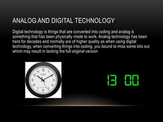ANALOG AND DIGITAL TECHNOLOGY
Digital technology is things that are converted into coding and analog is
something that has been physically made to work. Analog technology has been
here for decades and normally are of higher quality as when using digital
technology, when converting things into coding, you bound to miss some bits out
which may result in lacking the full original version
 