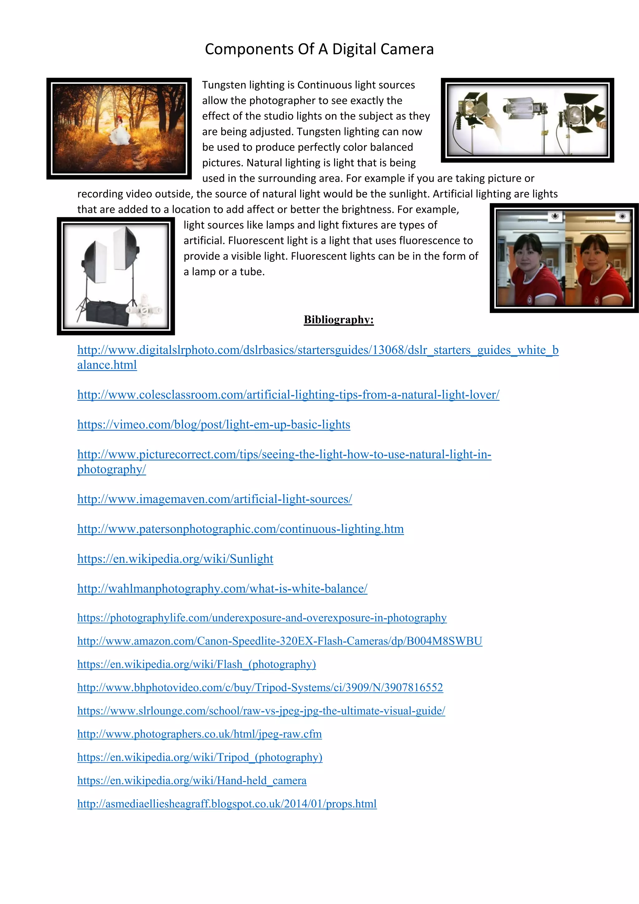 Components Of A Digital Camera
Tungsten lighting is Continuous light sources
allow the photographer to see exactly the
effect of the studio lights on the subject as they
are being adjusted. Tungsten lighting can now
be used to produce perfectly color balanced
pictures. Natural lighting is light that is being
used in the surrounding area. For example if you are taking picture or
recording video outside, the source of natural light would be the sunlight. Artificial lighting are lights
that are added to a location to add affect or better the brightness. For example,
light sources like lamps and light fixtures are types of
artificial. Fluorescent light is a light that uses fluorescence to
provide a visible light. Fluorescent lights can be in the form of
a lamp or a tube.
Bibliography:
http://www.digitalslrphoto.com/dslrbasics/startersguides/13068/dslr_starters_guides_white_b
alance.html
http://www.colesclassroom.com/artificial-lighting-tips-from-a-natural-light-lover/
https://vimeo.com/blog/post/light-em-up-basic-lights
http://www.picturecorrect.com/tips/seeing-the-light-how-to-use-natural-light-in-
photography/
http://www.imagemaven.com/artificial-light-sources/
http://www.patersonphotographic.com/continuous-lighting.htm
https://en.wikipedia.org/wiki/Sunlight
http://wahlmanphotography.com/what-is-white-balance/
https://photographylife.com/underexposure-and-overexposure-in-photography
http://www.amazon.com/Canon-Speedlite-320EX-Flash-Cameras/dp/B004M8SWBU
https://en.wikipedia.org/wiki/Flash_(photography)
http://www.bhphotovideo.com/c/buy/Tripod-Systems/ci/3909/N/3907816552
https://www.slrlounge.com/school/raw-vs-jpeg-jpg-the-ultimate-visual-guide/
http://www.photographers.co.uk/html/jpeg-raw.cfm
https://en.wikipedia.org/wiki/Tripod_(photography)
https://en.wikipedia.org/wiki/Hand-held_camera
http://asmediaelliesheagraff.blogspot.co.uk/2014/01/props.html
 