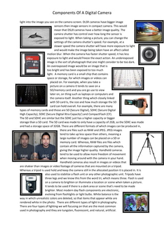 Components Of A Digital Camera
light into the image you see on the camera screen. DLSR cameras have bigger image
sensors then image sensors in compact camera. This would
mean that DSLR cameras have a better image quality. The
camera shutter has control over how long the sensor is
exposed to light. When taking a picture, you can change the
settings of the camera shutter’s speed. For example, at a
slower speed the camera shutter will have more exposure to light
and would make the image being taken have an affect called
motion blur. When the camera has faster shutter speed, it has less
exposure to light and would freeze the exact action. An underexposed
image is the sort of photograph that one might consider to be too dark.
An overexposed image would be an image that is
too bright and has been exposed to too much
light. A memory card is a small chip that contains
space or storage, for which images or videos can
placed on. For example, when you take a
picture on a camera it tends to save on a
SD/memory card and you are go use to view
later on, on thing such as laptops or computers and
the camera itself. Another thing which closely linked
with SD card Is, the size and how much storage the SD
card can hold overall. For example, there are many
types of memory cards and those are SD (Secure Digital), SDHC (Secure Digital
High Capacity), SDXC (Secure Digital Xtra Capacity’) and CompactFlash (CF).
The SD and SDHC are similar but the SDXC just has a higher capacity or bigger
storage than a SD card. The SD card was made to only have a capacity of 2GB, so the SDXC was made
and had a storage space of 32GB. There are different formats of which images can be produced in,
there are files such as RAW and JPEG. JPEG images
tend to take up less space than others, meaning a
large number of images can be placed on a SD or
memory card. Whereas, RAW files are files which
contain all the information captured by the camera,
giving the image higher quality. Handheld cameras
tend to be used to allow more freedom of movement
when moving around with the camera in your hand.
Handheld cameras also result in images or videos that
are shakier than images or video footage of cameras that are mounted on a tripod.
Whereas a tripod is used hold and keep the camera still in the allocated position it is placed in. It is
also used to stabilize a flash unit or any other photographic unit. Tripods have
three legs and we know this from the word tri, which means three. Flash is used
on a camera to brighten or illuminate a location or scene when taken a picture.
It tends to be used if there is a dark area or scene that’s need to be made
brighter. Most modern day flash components are electronic,
evolving from flashlights or light bulbs. White balance is the
way in which unrealistic colors are deleted, so that items that appear white are
rendered white in the photo. There are different types of light in photography.
There are four types of lighting we will focusing on that are the most common
used in photography and they are tungsten, fluorescent, and natural, artificial.
 