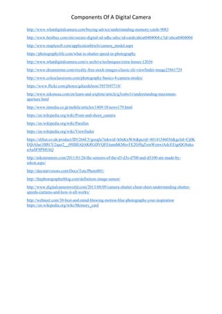 Components Of A Digital Camera
http://www.whatdigitalcamera.com/buying-advice/understanding-memory-cards-9083
http://www.bestbuy.com/site/secure-digital-sd-sdhc-sdxc/sd-cards/abcat0404004.c?id=abcat0404004
http://www.maplesoft.com/applicationbriefs/camera_model.aspx
https://photographylife.com/what-is-shutter-speed-in-photography
http://www.whatdigitalcamera.com/x-archive/techniques/extra-lenses-12036
http://www.dreamstime.com/royalty-free-stock-images-classic-slr-viewfinder-image25861729
http://www.colesclassroom.com/photography-basics-4-camera-modes/
https://www.flickr.com/photos/gdiazdeleon/3957697710/
http://www.nikonusa.com/en/learn-and-explore/article/g3cu6o1r/understanding-maximum-
aperture.html
http://www.itmedia.co.jp/mobile/articles/1409/18/news179.html
https://en.wikipedia.org/wiki/Point-and-shoot_camera
https://en.wikipedia.org/wiki/Parallax
https://en.wikipedia.org/wiki/Viewfinder
https://slrhut.co.uk/product/ID1266C5/google?mkwid=k0nKxW4r&pcrid=40141346036&gclid=Cj0K
EQiAlae1BRCU2qaz2__t9IIBEiQAKRGDVQFEtannhKMnvFE2G9lqTsrnWznwiAdcEEigrQG8uko
aAuSF8P8HAQ
http://nikonrumors.com/2011/01/26/the-sensors-of-the-d3-d3s-d700-and-d3100-are-made-by-
nikon.aspx/
http://daystarvisions.com/Docs/Tuts/Photo001/
http://thephotographerblog.com/definition-image-sensor/
http://www.digitalcameraworld.com/2013/08/09/camera-shutter-cheat-sheet-understanding-shutter-
speeds-curtains-and-how-it-all-works/
http://webneel.com/30-best-and-mind-blowing-motion-blur-photographs-your-inspiration
https://en.wikipedia.org/wiki/Memory_card
 