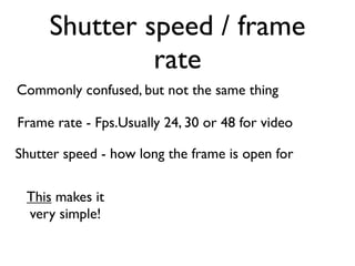 Shutter speed / frame
              rate
Commonly confused, but not the same thing

Frame rate - Fps.Usually 24, 30 or 48 for video

Shutter speed - how long the frame is open for

 This makes it
 very simple!
 