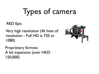 Types of camera
RED Epic
Very high resolution (4k lines of
resolution - Full HD is 720 or
1080)
Proprietary formats
A bit expensive (over HKD
150,000)
 