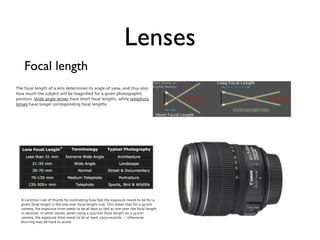 Lenses
    Focal length
The focal length of a lens determines its angle of view, and thus also
how much the subject will be magniﬁed for a given photographic
position. Wide angle lenses have short focal lengths, while telephoto
lenses have longer corresponding focal lengths.




  A common rule of thumb for estimating how fast the exposure needs to be for a
  given focal length is the one over focal length rule. This states that for a 35 mm
  camera, the exposure time needs to be at least as fast as one over the focal length
  in seconds. In other words, when using a 200 mm focal length on a 35 mm
  camera, the exposure time needs to be at least 1/200 seconds — otherwise
  blurring may be hard to avoid.
 