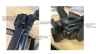 This is where you
can set the
camera to manual.
This is one of the record
buttons on the camera.
This is another one of
the buttons to record on
the camera.
This I another zoom button
to alter the zoom of the
camera whilst filming.
 