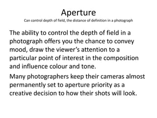Aperture
Can control depth of field, the distance of definition in a photograph

The ability to control the depth of field in a
photograph offers you the chance to convey
mood, draw the viewer’s attention to a
particular point of interest in the composition
and influence colour and tone.
Many photographers keep their cameras almost
permanently set to aperture priority as a
creative decision to how their shots will look.

 