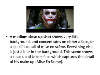 • A medium close up shot shows very little
background, and concentrates on either a face, or
a specific detail of mise en scène. Everything else
is just a blur in the background. This scene shows
a close up of Jokers face which captures the detail
of his make up (Mise En Scene).
 