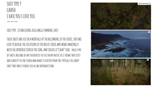 SHOTTYPE9
GNASH
IHATEYOUILOVEYOU
SHOTTYPE:ESTABLISHINGHIGHANGLEPANNINGSHOT
THESESHOTSAREUSEINAMONTAGEATTHEBEGINNINGOFTHEVIDEO,THEYARE
USEDTOREVEALTHELOCATIONSOFTHEMUSICVIDEOANDWORKAMAZINGLY
WITHTHEINTRODUCTIONOFTHESONGANDCREATEA“CALM”VIBE. thesetype
ofshotsareoneofmyfavouritetouseinmymusicasithink theyjust
addvarietytothevideoandmakeitdifferfromthetypicalfullbody
shotthatmostvideosuseasanintroduction.
 