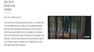 Shottype10
BrysonTiller
exchange
Shottype:extremecloseup
Thistypeofshotfocusesonaparticularitem, ititagreatshot
touseinnarrativemusicvideosasitcanshowtheaudience
whatthestoryisbasedupon.Additionally thistypeofshotis
greatifdoinganextremecloseupofsomeoneasitcanshow
theirfacialexpressionsclearlyrevealingtotheaudiencetheir
emotion.Iplanonusingextremecloseupsinmymusicvideoas
ialsothinkitcreatesadramaticeffectandmakesthevideo
moreinterestingfortheaudience.
 